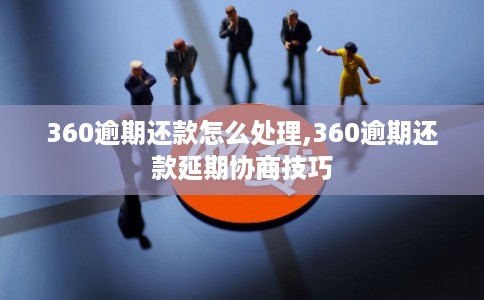 360逾期还款怎么处理,360逾期还款延期协商技巧