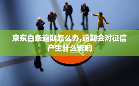京东白条逾期怎么办,逾期会对征信产生什么影响