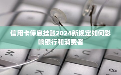信用卡停息挂账2024新规定如何影响银行和消费者