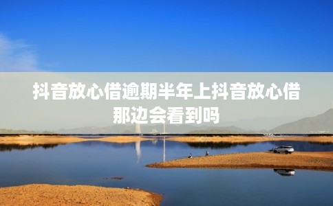 抖音放心借逾期半年上抖音放心借那边会看到吗