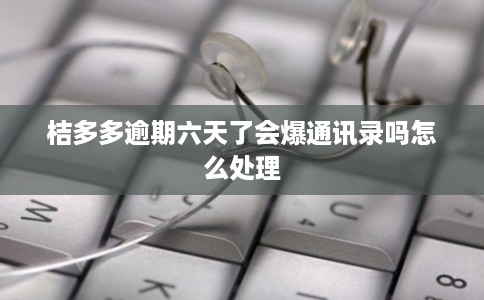 桔多多逾期六天了会爆通讯录吗怎么处理
