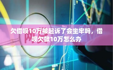 欠借呗10万被起诉了会坐牢吗，借呗欠款10万怎么办