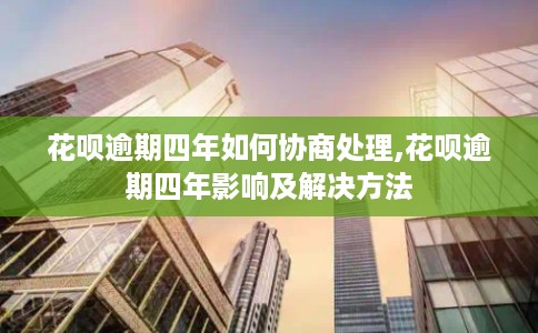 花呗逾期四年如何协商处理,花呗逾期四年影响及解决方法