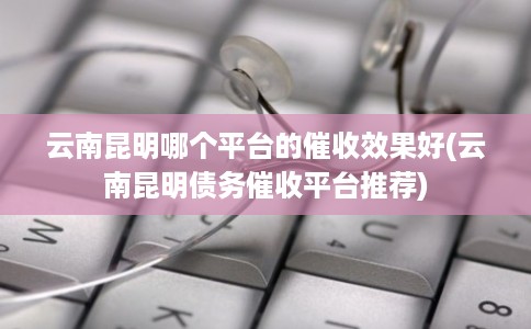 云南昆明哪个平台的催收效果好(云南昆明债务催收平台推荐) 云南昆明哪个平台的催收效果好(云南昆明债务催收平台推荐)