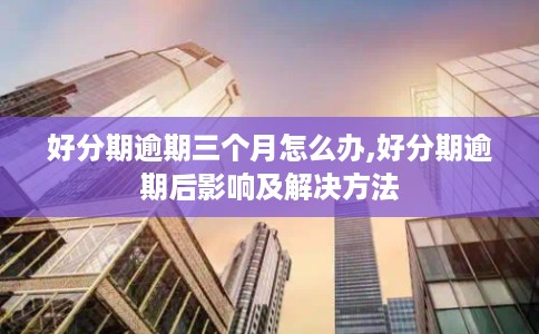 好分期逾期三个月怎么办,好分期逾期后影响及解决方法