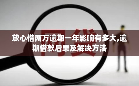 放心借两万逾期一年影响有多大,逾期借款后果及解决方法