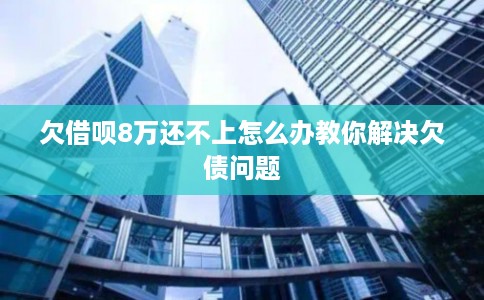 欠借呗8万还不上怎么办教你解决欠债问题