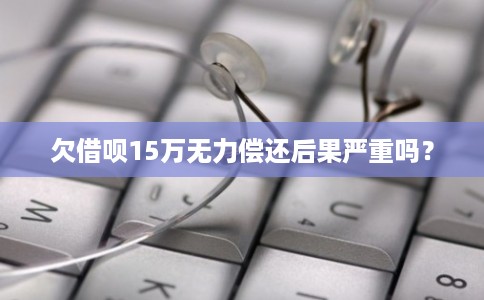 欠借呗15万无力偿还后果严重吗？