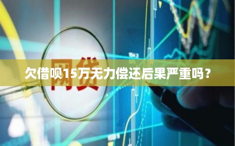 欠借呗15万无力偿还后果严重吗？