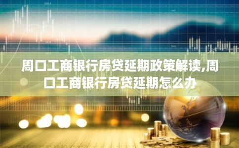 周口工商银行房贷延期政策解读,周口工商银行房贷延期怎么办