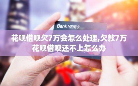 花呗借呗欠7万会怎么处理,欠款7万花呗借呗还不上怎么办