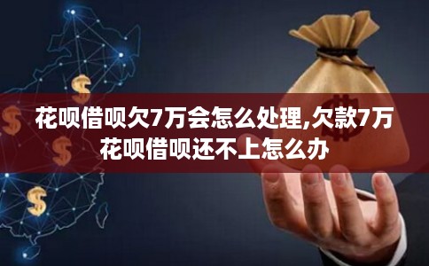 花呗借呗欠7万会怎么处理,欠款7万花呗借呗还不上怎么办