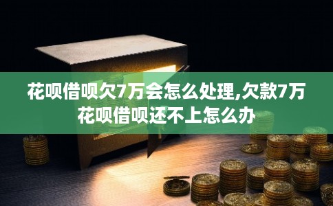 花呗借呗欠7万会怎么处理,欠款7万花呗借呗还不上怎么办