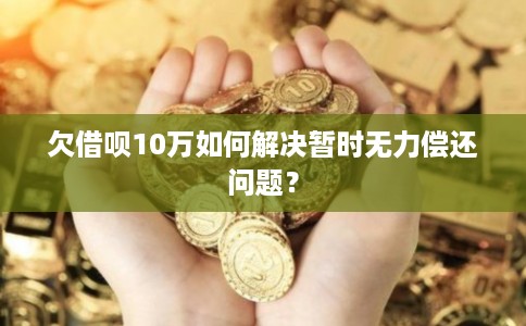 欠借呗10万如何解决暂时无力偿还问题？
