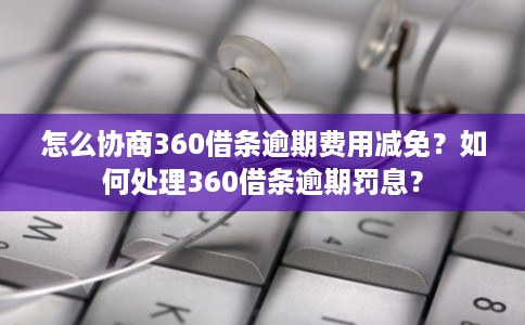 怎么协商360借条逾期费用减免？如何处理360借条逾期罚息？
