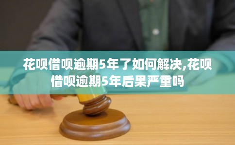 花呗借呗逾期5年了如何解决,花呗借呗逾期5年后果严重吗