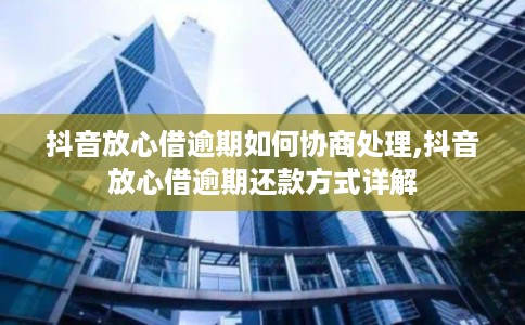 抖音放心借逾期如何协商处理,抖音放心借逾期还款方式详解