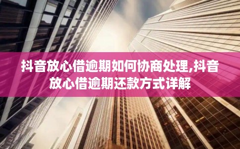 抖音放心借逾期如何协商处理,抖音放心借逾期还款方式详解