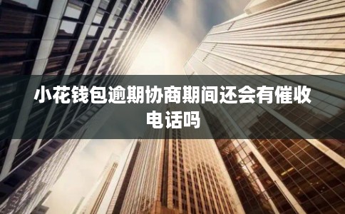 小花钱包逾期协商期间还会有催收电话吗