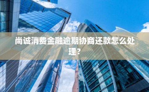 尚诚消费金融逾期协商还款怎么处理？