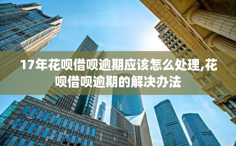 17年花呗借呗逾期应该怎么处理,花呗借呗逾期的解决办法