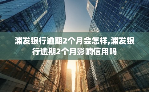 浦发银行逾期2个月会怎样,浦发银行逾期2个月影响信用吗