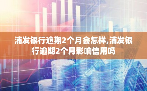 浦发银行逾期2个月会怎样,浦发银行逾期2个月影响信用吗
