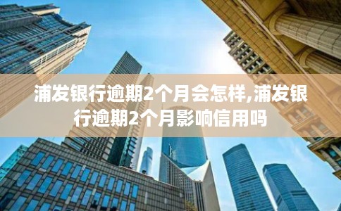 浦发银行逾期2个月会怎样,浦发银行逾期2个月影响信用吗