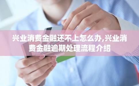 兴业消费金融还不上怎么办,兴业消费金融逾期处理流程介绍