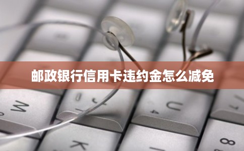 邮政银行信用卡违约金怎么减免