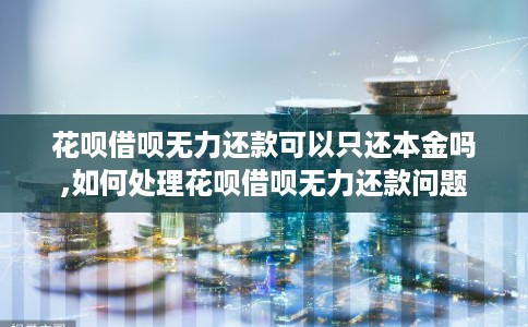 花呗借呗无力还款可以只还本金吗,如何处理花呗借呗无力还款问题