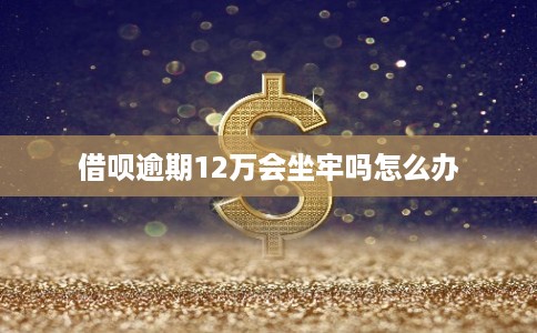 借呗逾期12万会坐牢吗怎么办