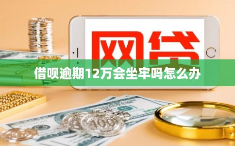 借呗逾期12万会坐牢吗怎么办
