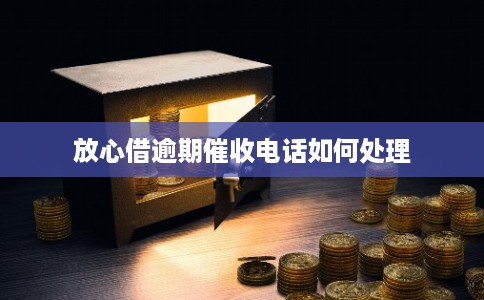 放心借逾期催收电话如何处理