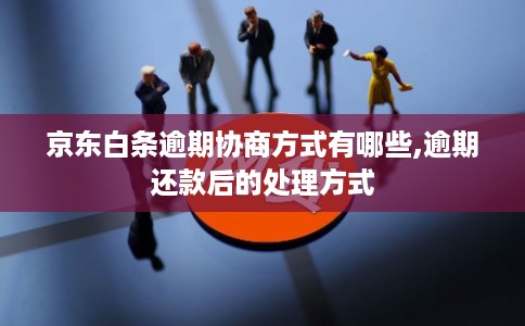 京东白条逾期协商方式有哪些,逾期还款后的处理方式
