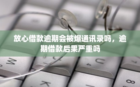 放心借款逾期会被爆通讯录吗，逾期借款后果严重吗