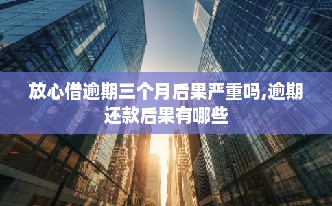 放心借逾期三个月后果严重吗,逾期还款后果有哪些