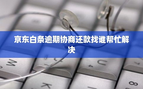 京东白条逾期协商还款找谁帮忙解决