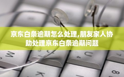 京东白条逾期怎么处理,朋友家人协助处理京东白条逾期问题
