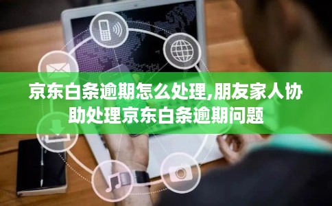 京东白条逾期怎么处理,朋友家人协助处理京东白条逾期问题