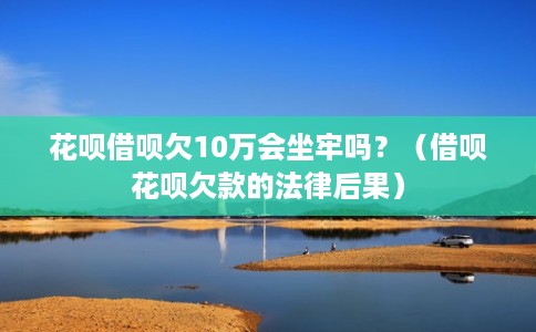 花呗借呗欠10万会坐牢吗?(借呗花呗欠款的法律后果) 花呗借呗欠10万会坐牢吗?(借呗花呗欠款的法律后果)