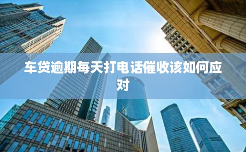 车贷逾期每天打电话催收该如何应对 车贷逾期每天打电话催收该如何应对