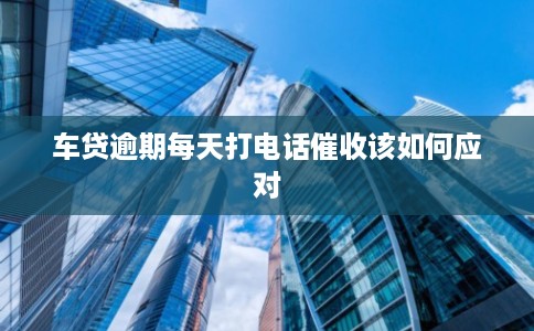 车贷逾期每天打电话催收该如何应对