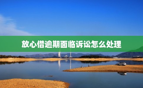 放心借逾期面临诉讼怎么处理