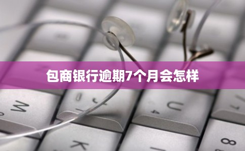 包商银行逾期7个月会怎样 包商银行逾期7个月会怎样