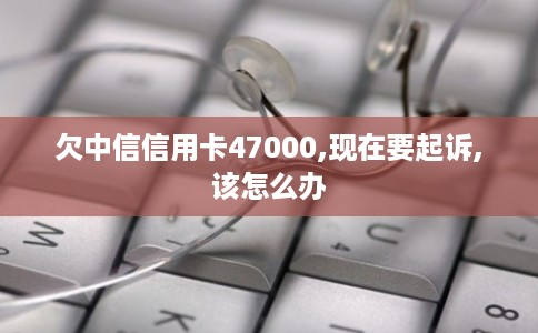 欠中信信用卡47000,现在要起诉,该怎么办