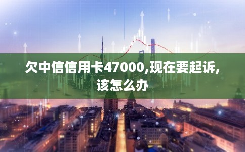 欠中信信用卡47000,现在要起诉,该怎么办