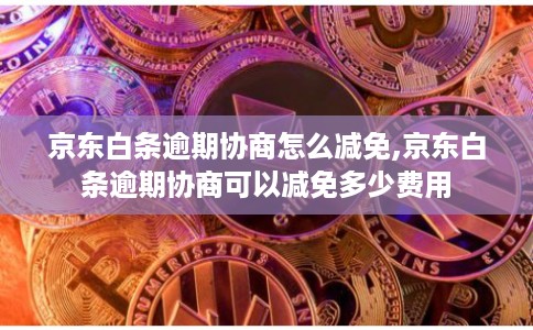 京东白条逾期协商怎么减免,京东白条逾期协商可以减免多少费用