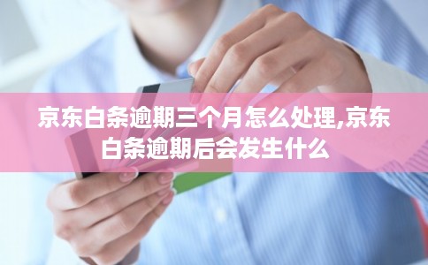 京东白条逾期三个月怎么处理,京东白条逾期后会发生什么