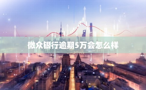 微众银行逾期5万会怎么样 微众银行逾期5万会怎么样